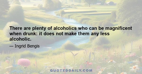 There are plenty of alcoholics who can be magnificent when drunk: it does not make them any less alcoholic.