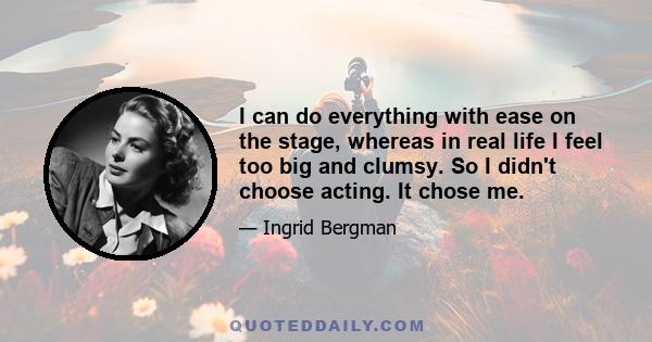 I can do everything with ease on the stage, whereas in real life I feel too big and clumsy. So I didn't choose acting. It chose me.