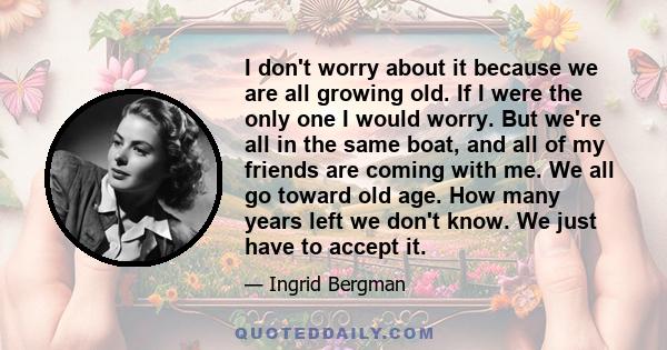 I don't worry about it because we are all growing old. If I were the only one I would worry. But we're all in the same boat, and all of my friends are coming with me. We all go toward old age. How many years left we