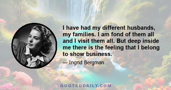 I have had my different husbands, my families. I am fond of them all and I visit them all. But deep inside me there is the feeling that I belong to show business.