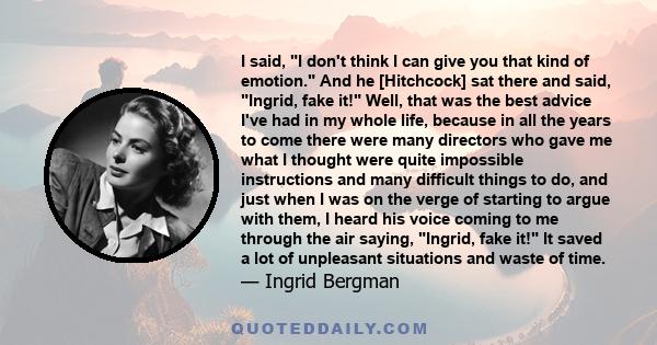 I said, I don't think I can give you that kind of emotion. And he [Hitchcock] sat there and said, Ingrid, fake it! Well, that was the best advice I've had in my whole life, because in all the years to come there were