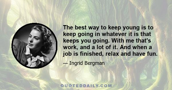 The best way to keep young is to keep going in whatever it is that keeps you going. With me that's work, and a lot of it. And when a job is finished, relax and have fun.