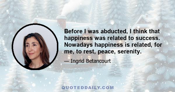 Before I was abducted, I think that happiness was related to success. Nowadays happiness is related, for me, to rest, peace, serenity.