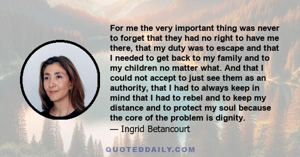 For me the very important thing was never to forget that they had no right to have me there, that my duty was to escape and that I needed to get back to my family and to my children no matter what. And that I could not