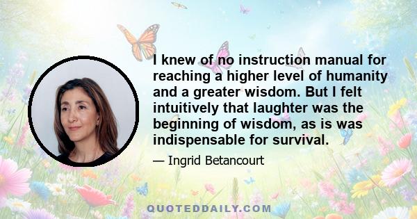 I knew of no instruction manual for reaching a higher level of humanity and a greater wisdom. But I felt intuitively that laughter was the beginning of wisdom, as is was indispensable for survival.