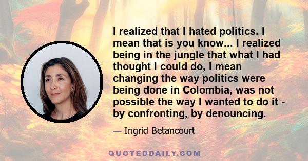 I realized that I hated politics. I mean that is you know... I realized being in the jungle that what I had thought I could do, I mean changing the way politics were being done in Colombia, was not possible the way I