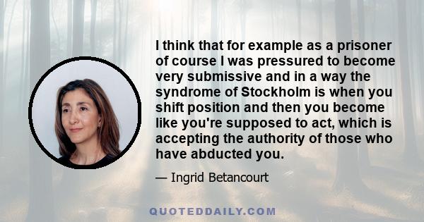 I think that for example as a prisoner of course I was pressured to become very submissive and in a way the syndrome of Stockholm is when you shift position and then you become like you're supposed to act, which is