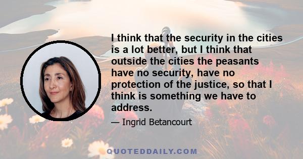 I think that the security in the cities is a lot better, but I think that outside the cities the peasants have no security, have no protection of the justice, so that I think is something we have to address.