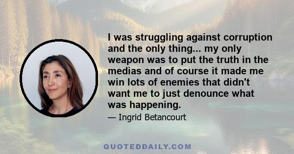 I was struggling against corruption and the only thing... my only weapon was to put the truth in the medias and of course it made me win lots of enemies that didn't want me to just denounce what was happening.