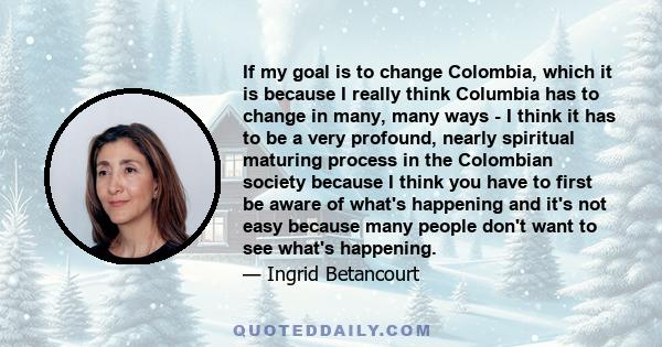 If my goal is to change Colombia, which it is because I really think Columbia has to change in many, many ways - I think it has to be a very profound, nearly spiritual maturing process in the Colombian society because I 