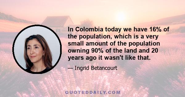 In Colombia today we have 16% of the population, which is a very small amount of the population owning 90% of the land and 20 years ago it wasn't like that.