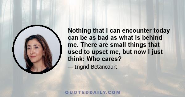 Nothing that I can encounter today can be as bad as what is behind me. There are small things that used to upset me, but now I just think: Who cares?