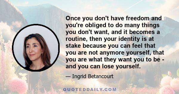 Once you don't have freedom and you're obliged to do many things you don't want, and it becomes a routine, then your identity is at stake because you can feel that you are not anymore yourself, that you are what they