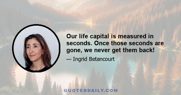 Our life capital is measured in seconds. Once those seconds are gone, we never get them back!