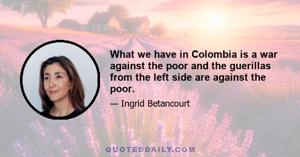 What we have in Colombia is a war against the poor and the guerillas from the left side are against the poor.