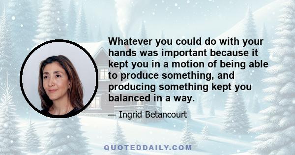 Whatever you could do with your hands was important because it kept you in a motion of being able to produce something, and producing something kept you balanced in a way.