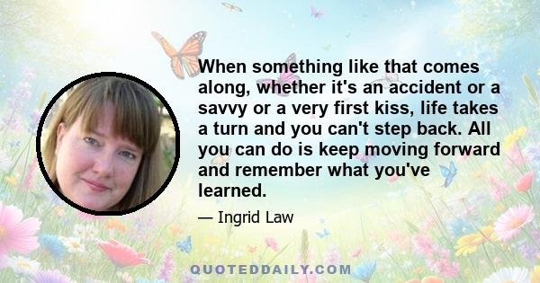 When something like that comes along, whether it's an accident or a savvy or a very first kiss, life takes a turn and you can't step back. All you can do is keep moving forward and remember what you've learned.