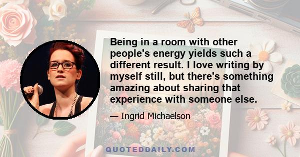 Being in a room with other people's energy yields such a different result. I love writing by myself still, but there's something amazing about sharing that experience with someone else.