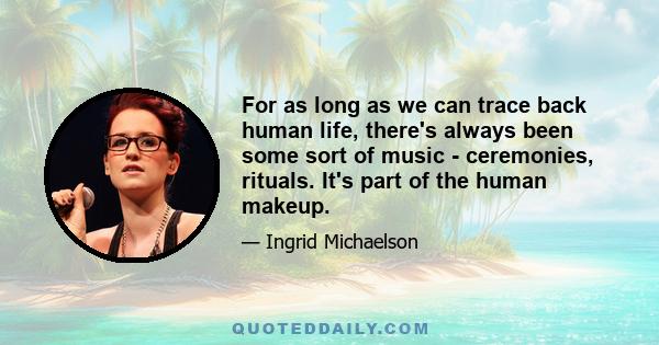 For as long as we can trace back human life, there's always been some sort of music - ceremonies, rituals. It's part of the human makeup.