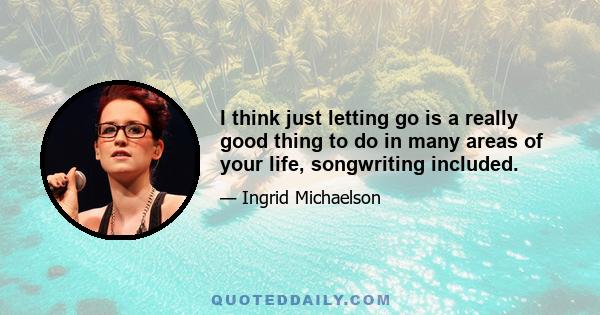 I think just letting go is a really good thing to do in many areas of your life, songwriting included.