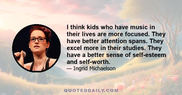 I think kids who have music in their lives are more focused. They have better attention spans. They excel more in their studies. They have a better sense of self-esteem and self-worth.