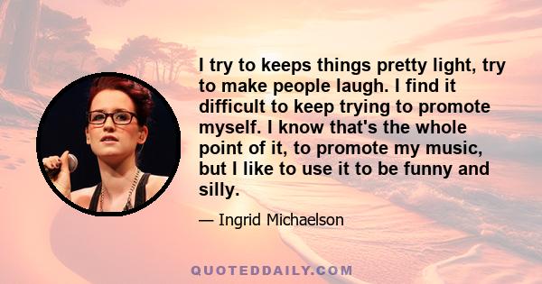 I try to keeps things pretty light, try to make people laugh. I find it difficult to keep trying to promote myself. I know that's the whole point of it, to promote my music, but I like to use it to be funny and silly.