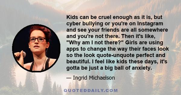 Kids can be cruel enough as it is, but cyber bullying or you're on Instagram and see your friends are all somewhere and you're not there. Then it's like, Why am I not there? Girls are using apps to change the way their