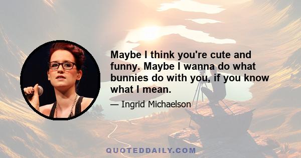 Maybe I think you're cute and funny. Maybe I wanna do what bunnies do with you, if you know what I mean.