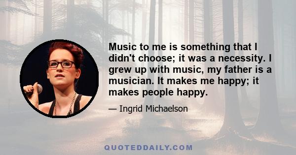 Music to me is something that I didn't choose; it was a necessity. I grew up with music, my father is a musician. It makes me happy; it makes people happy.