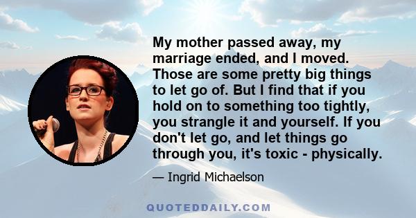 My mother passed away, my marriage ended, and I moved. Those are some pretty big things to let go of. But I find that if you hold on to something too tightly, you strangle it and yourself. If you don't let go, and let