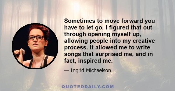 Sometimes to move forward you have to let go. I figured that out through opening myself up, allowing people into my creative process. It allowed me to write songs that surprised me, and in fact, inspired me.