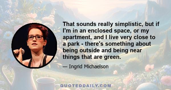 That sounds really simplistic, but if I'm in an enclosed space, or my apartment, and I live very close to a park - there's something about being outside and being near things that are green.