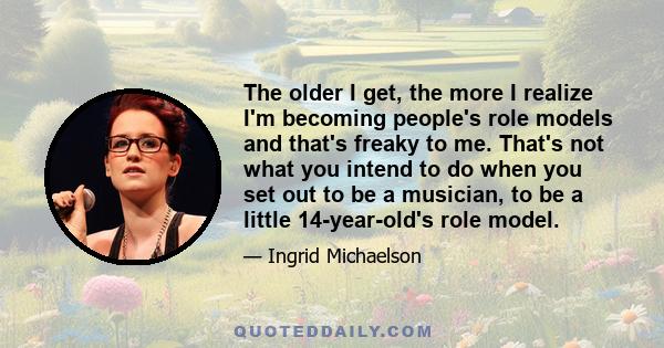 The older I get, the more I realize I'm becoming people's role models and that's freaky to me. That's not what you intend to do when you set out to be a musician, to be a little 14-year-old's role model.