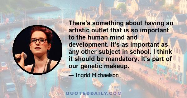 There's something about having an artistic outlet that is so important to the human mind and development. It's as important as any other subject in school. I think it should be mandatory. It's part of our genetic makeup.