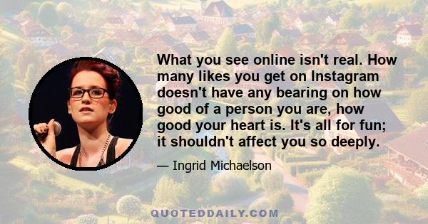 What you see online isn't real. How many likes you get on Instagram doesn't have any bearing on how good of a person you are, how good your heart is. It's all for fun; it shouldn't affect you so deeply.