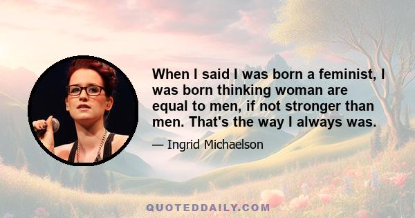 When I said I was born a feminist, I was born thinking woman are equal to men, if not stronger than men. That's the way I always was.