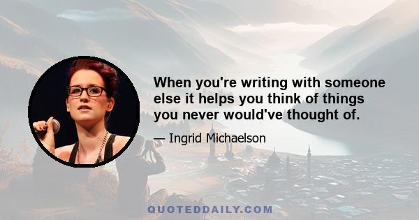 When you're writing with someone else it helps you think of things you never would've thought of.