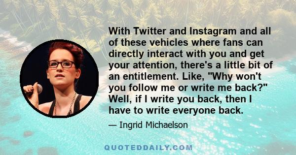 With Twitter and Instagram and all of these vehicles where fans can directly interact with you and get your attention, there's a little bit of an entitlement. Like, Why won't you follow me or write me back? Well, if I