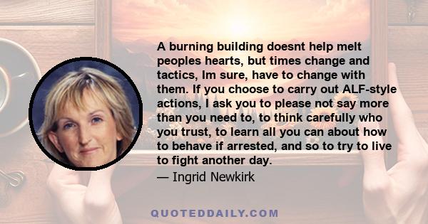 A burning building doesnt help melt peoples hearts, but times change and tactics, Im sure, have to change with them. If you choose to carry out ALF-style actions, I ask you to please not say more than you need to, to