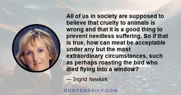 All of us in society are supposed to believe that cruelty to animals is wrong and that it is a good thing to prevent needless suffering. So if that is true, how can meat be acceptable under any but the most