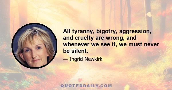 All tyranny, bigotry, aggression, and cruelty are wrong, and whenever we see it, we must never be silent.