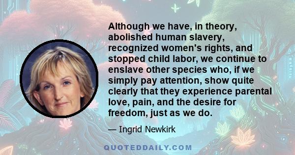 Although we have, in theory, abolished human slavery, recognized women's rights, and stopped child labor, we continue to enslave other species who, if we simply pay attention, show quite clearly that they experience