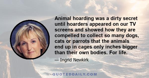 Animal hoarding was a dirty secret until hoarders appeared on our TV screens and showed how they are compelled to collect so many dogs, cats or parrots that the animals end up in cages only inches bigger than their own