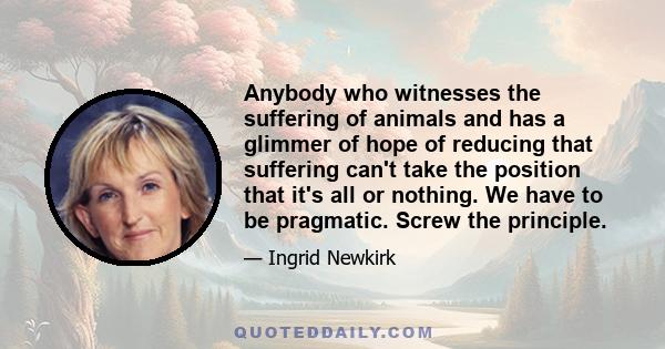 Anybody who witnesses the suffering of animals and has a glimmer of hope of reducing that suffering can't take the position that it's all or nothing. We have to be pragmatic. Screw the principle.