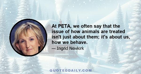 At PETA, we often say that the issue of how animals are treated isn't just about them; it's about us, how we behave.