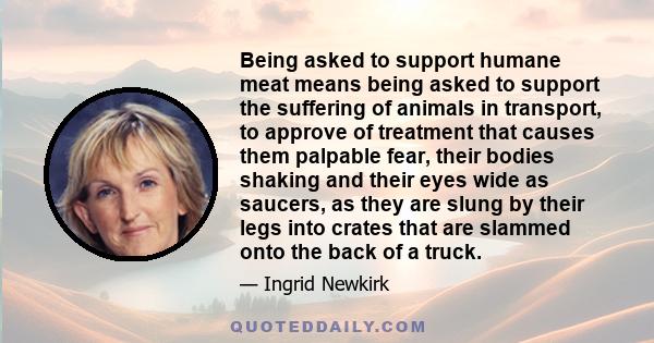 Being asked to support humane meat means being asked to support the suffering of animals in transport, to approve of treatment that causes them palpable fear, their bodies shaking and their eyes wide as saucers, as they 