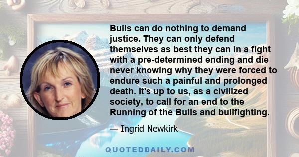 Bulls can do nothing to demand justice. They can only defend themselves as best they can in a fight with a pre-determined ending and die never knowing why they were forced to endure such a painful and prolonged death.