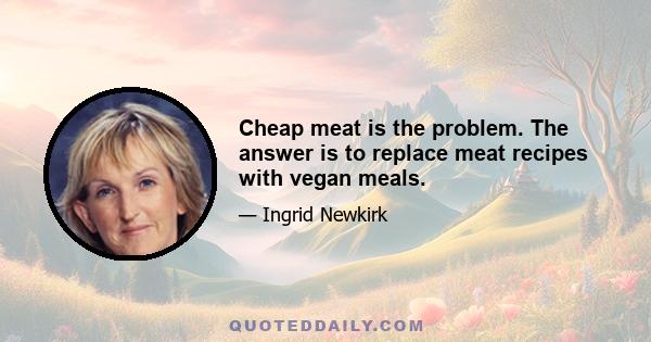 Cheap meat is the problem. The answer is to replace meat recipes with vegan meals.