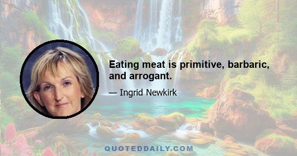 Eating meat is primitive, barbaric, and arrogant.