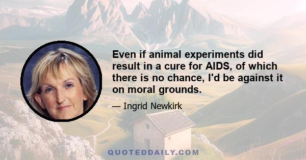 Even if animal experiments did result in a cure for AIDS, of which there is no chance, I'd be against it on moral grounds.